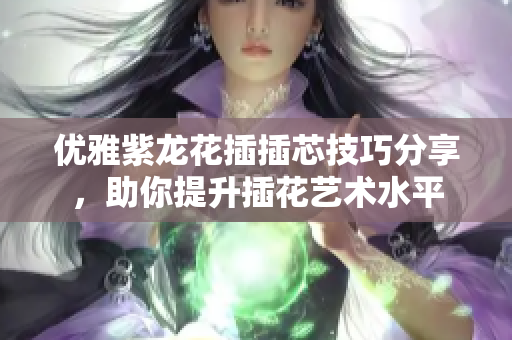 优雅紫龙花插插芯技巧分享，助你提升插花艺术水平