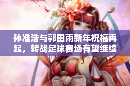 孙准浩与郭田雨新年祝福再起，转战足球赛场有望继续发光发热