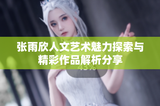 张雨欣人文艺术魅力探索与精彩作品解析分享