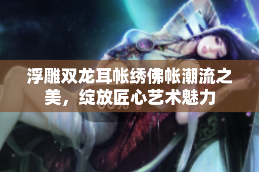 浮雕双龙耳帐绣佛帐潮流之美，绽放匠心艺术魅力