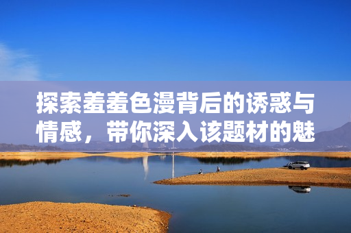 探索羞羞色漫背后的诱惑与情感，带你深入该题材的魅力世界