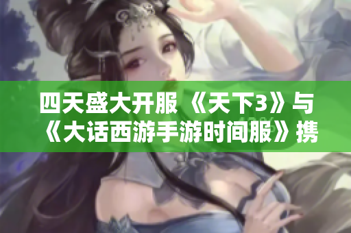 四天盛大开服 《天下3》与《大话西游手游时间服》携手共启精彩冒险旅程