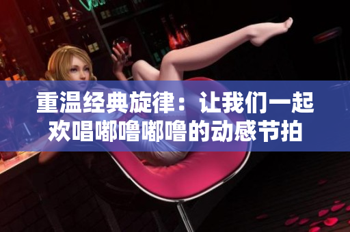 重温经典旋律：让我们一起欢唱嘟噜嘟噜的动感节拍