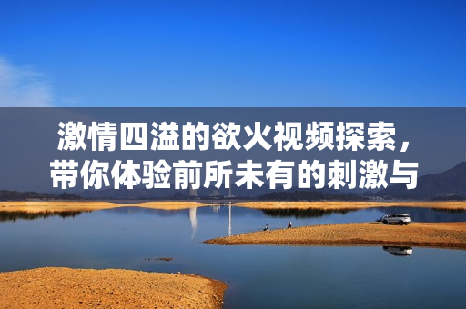 激情四溢的欲火视频探索，带你体验前所未有的刺激与魅力