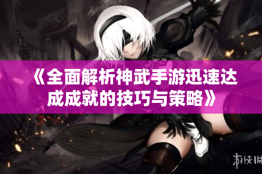 《全面解析神武手游迅速达成成就的技巧与策略》