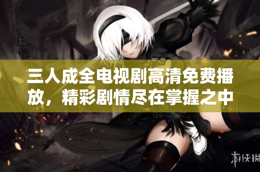 三人成全电视剧高清免费播放，精彩剧情尽在掌握之中