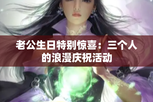 老公生日特别惊喜：三个人的浪漫庆祝活动