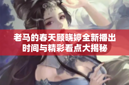 老马的春天顾晓婷全新播出时间与精彩看点大揭秘