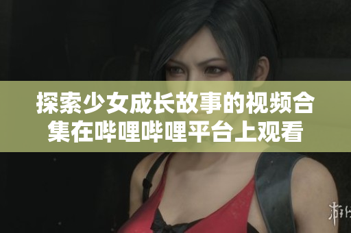 探索少女成长故事的视频合集在哔哩哔哩平台上观看