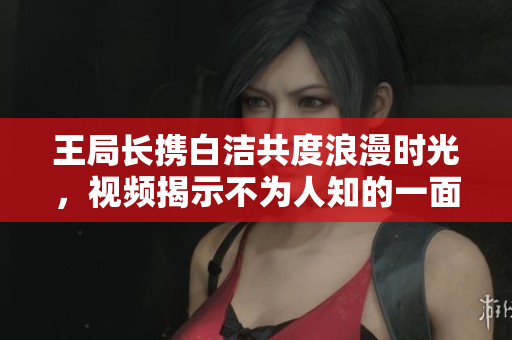 王局长携白洁共度浪漫时光，视频揭示不为人知的一面