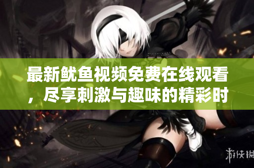 最新鱿鱼视频免费在线观看，尽享刺激与趣味的精彩时刻