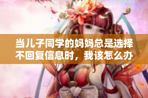 当儿子同学的妈妈总是选择不回复信息时，我该怎么办