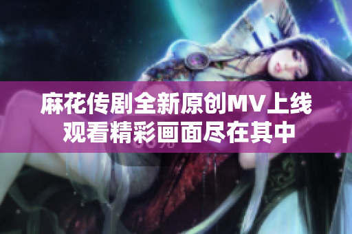 麻花传剧全新原创MV上线 观看精彩画面尽在其中