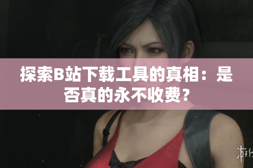 探索B站下载工具的真相：是否真的永不收费？