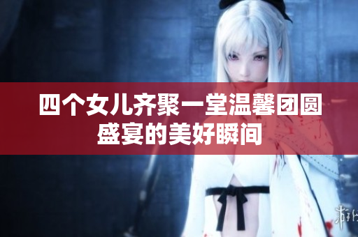 四个女儿齐聚一堂温馨团圆盛宴的美好瞬间