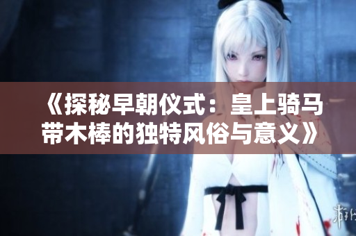 《探秘早朝仪式：皇上骑马带木棒的独特风俗与意义》