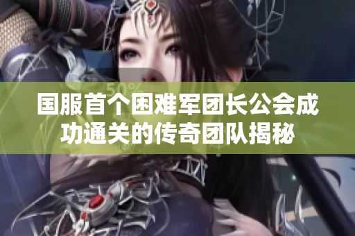 国服首个困难军团长公会成功通关的传奇团队揭秘