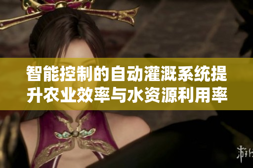 智能控制的自动灌溉系统提升农业效率与水资源利用率