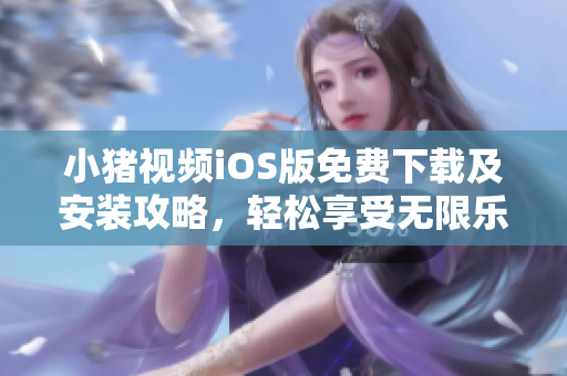 小猪视频iOS版免费下载及安装攻略，轻松享受无限乐趣