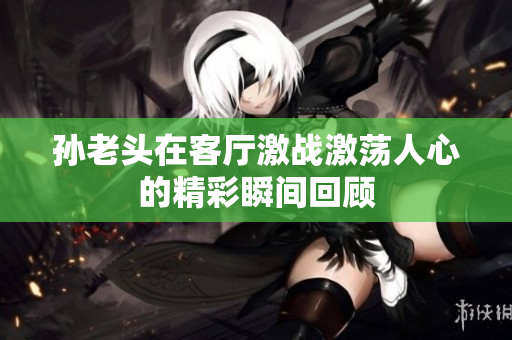 孙老头在客厅激战激荡人心的精彩瞬间回顾