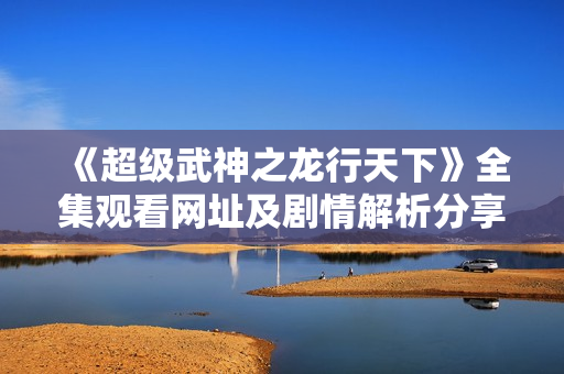 《超级武神之龙行天下》全集观看网址及剧情解析分享