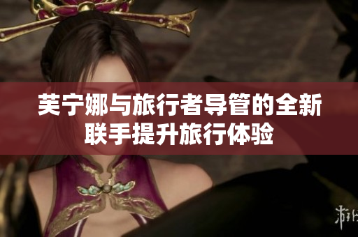 芙宁娜与旅行者导管的全新联手提升旅行体验