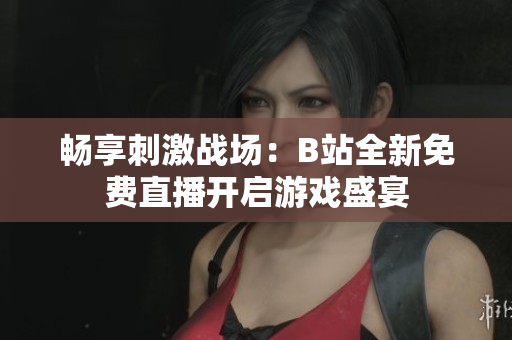 畅享刺激战场：B站全新免费直播开启游戏盛宴