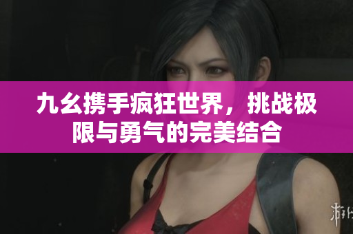 九幺携手疯狂世界，挑战极限与勇气的完美结合