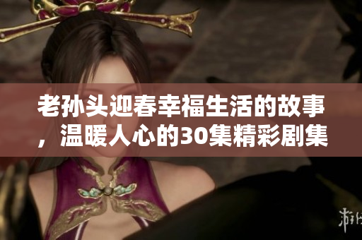 老孙头迎春幸福生活的故事，温暖人心的30集精彩剧集
