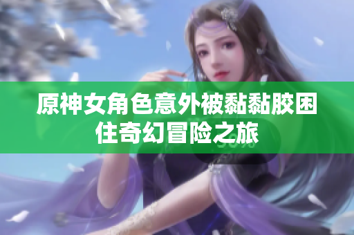 原神女角色意外被黏黏胶困住奇幻冒险之旅