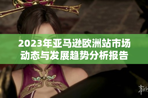 2023年亚马逊欧洲站市场动态与发展趋势分析报告