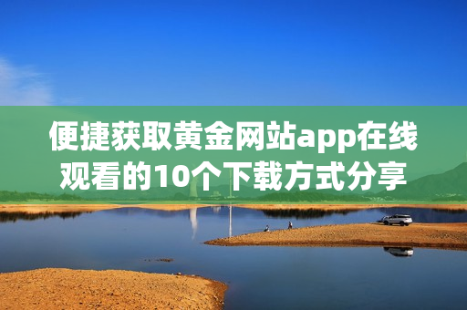便捷获取黄金网站app在线观看的10个下载方式分享