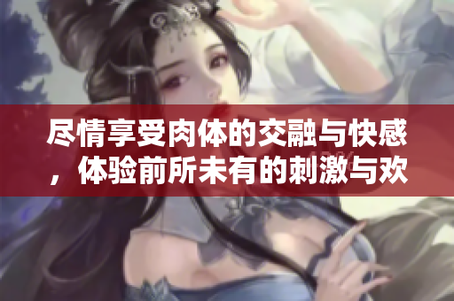 尽情享受肉体的交融与快感，体验前所未有的刺激与欢愉