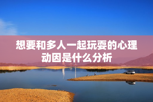 想要和多人一起玩耍的心理动因是什么分析
