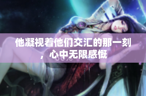 他凝视着他们交汇的那一刻，心中无限感慨