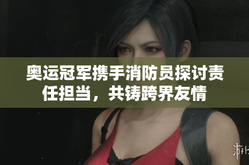 奥运冠军携手消防员探讨责任担当，共铸跨界友情