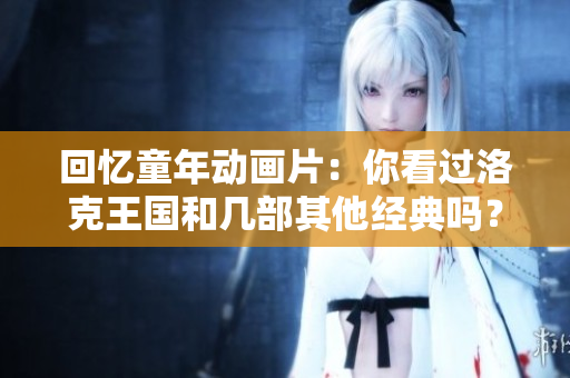 回忆童年动画片：你看过洛克王国和几部其他经典吗？
