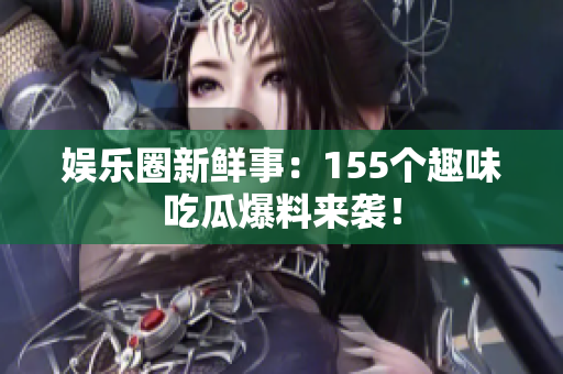 娱乐圈新鲜事：155个趣味吃瓜爆料来袭！