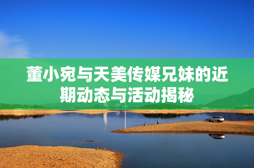 董小宛与天美传媒兄妹的近期动态与活动揭秘