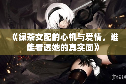《绿茶女配的心机与爱情，谁能看透她的真实面》