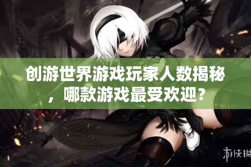 创游世界游戏玩家人数揭秘，哪款游戏最受欢迎？