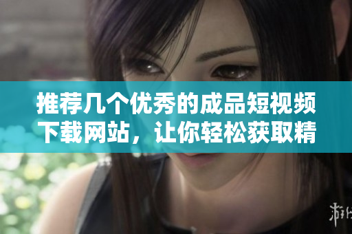 推荐几个优秀的成品短视频下载网站，让你轻松获取精彩内容