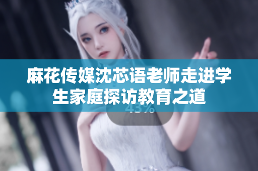 麻花传媒沈芯语老师走进学生家庭探访教育之道
