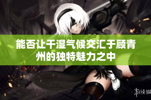 能否让干湿气候交汇于顾青州的独特魅力之中