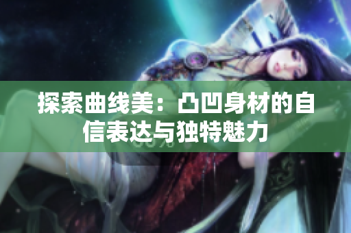 探索曲线美：凸凹身材的自信表达与独特魅力