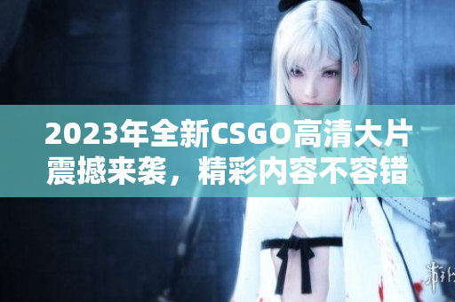 2023年全新CSGO高清大片震撼来袭，精彩内容不容错过