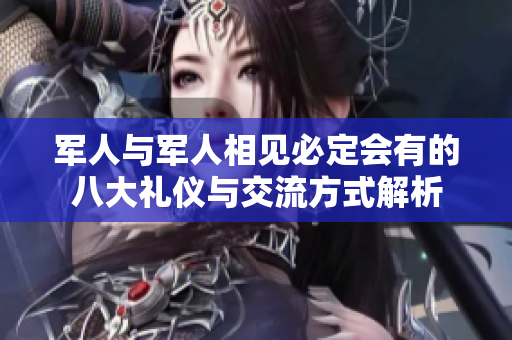 军人与军人相见必定会有的八大礼仪与交流方式解析