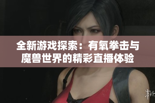 全新游戏探索：有氧拳击与魔兽世界的精彩直播体验