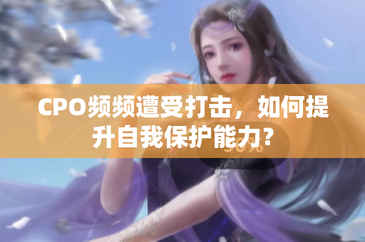 CPO频频遭受打击，如何提升自我保护能力？