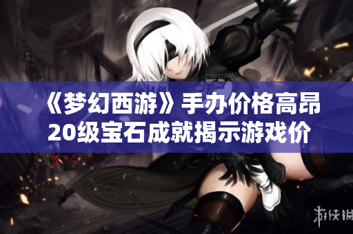 《梦幻西游》手办价格高昂 20级宝石成就揭示游戏价值